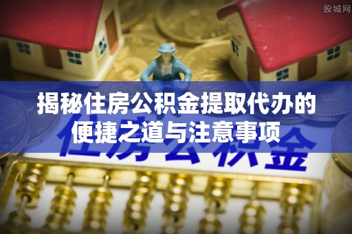 山东揭秘住房公积金提取代办的便捷之道与注意事项