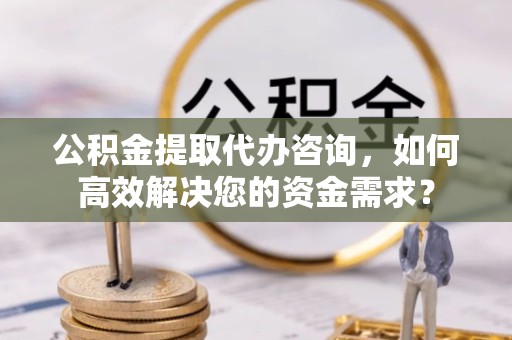 资阳公积金提取代办咨询，如何高效解决您的资金需求？
