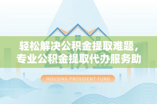 吉林轻松解决公积金提取难题，专业公积金提取代办服务助您无忧