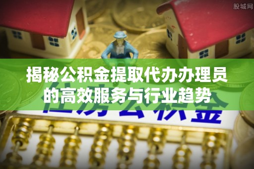 扬州揭秘公积金提取代办办理员的高效服务与行业趋势