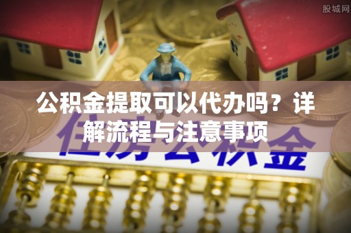 绍兴公积金提取可以代办吗？详解流程与注意事项