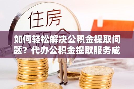 资阳如何轻松解决公积金提取问题？代办公积金提取服务成新宠