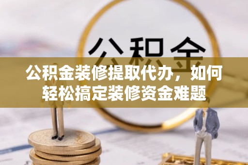 孝感公积金装修提取代办，如何轻松搞定装修资金难题