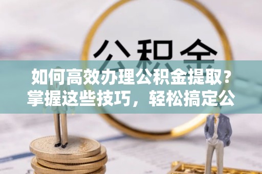 常州如何高效办理公积金提取？掌握这些技巧，轻松搞定公积金代办提取业务