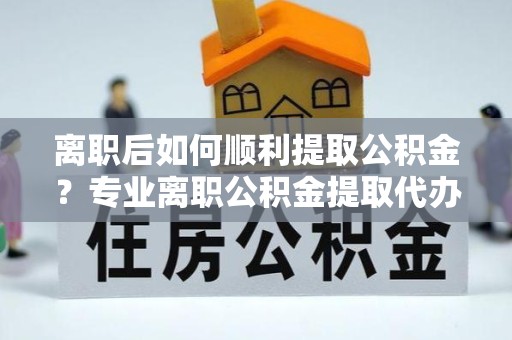 哈尔滨离职后如何顺利提取公积金？专业离职公积金提取代办服务指南