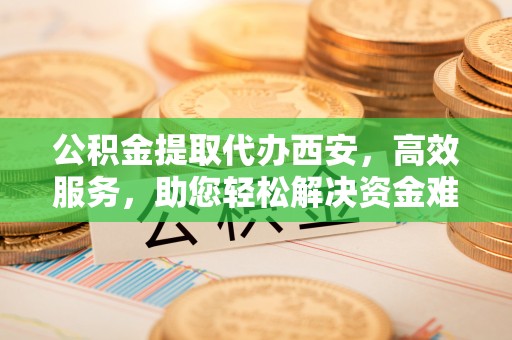 南京公积金提取代办西安，高效服务，助您轻松解决资金难题