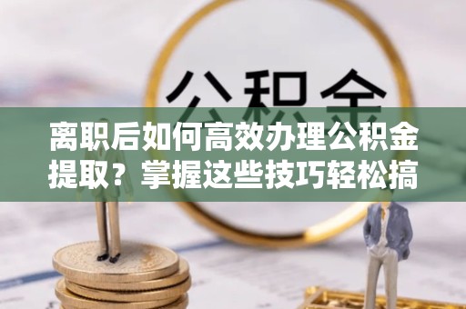 宝鸡离职后如何高效办理公积金提取？掌握这些技巧轻松搞定