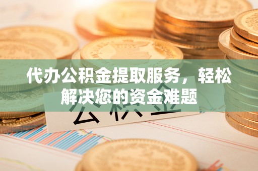 榆林代办公积金提取服务，轻松解决您的资金难题