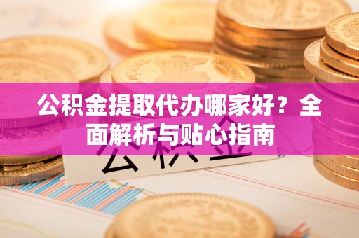 甘肃公积金提取代办哪家好？全面解析与贴心指南