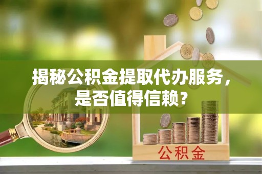榆林揭秘公积金提取代办服务，是否值得信赖？