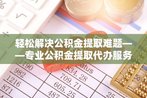 淮安轻松解决公积金提取难题——专业公积金提取代办服务为您保驾护航