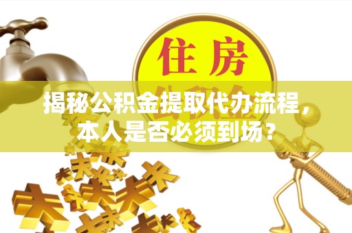 贵阳揭秘公积金提取代办流程，本人是否必须到场？