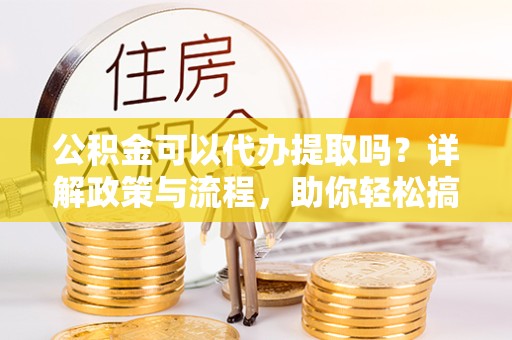 乐山公积金可以代办提取吗？详解政策与流程，助你轻松搞定