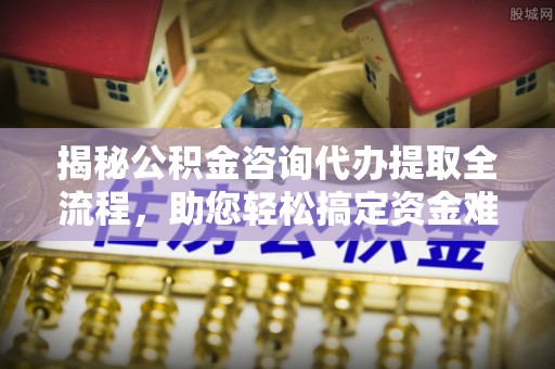 宣城揭秘公积金咨询代办提取全流程，助您轻松搞定资金难题