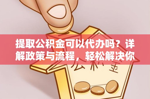 成都提取公积金可以代办吗？详解政策与流程，轻松解决你的疑问