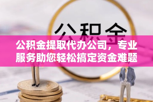 舟山公积金提取代办公司，专业服务助您轻松搞定资金难题