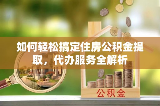 甘肃如何轻松搞定住房公积金提取，代办服务全解析