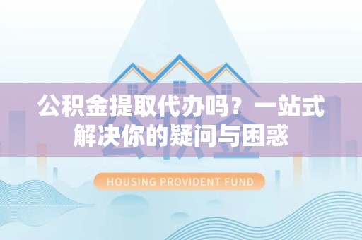 上海公积金提取代办吗？一站式解决你的疑问与困惑