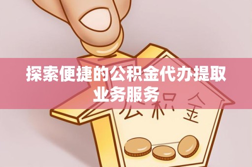 安徽探索便捷的公积金代办提取业务服务