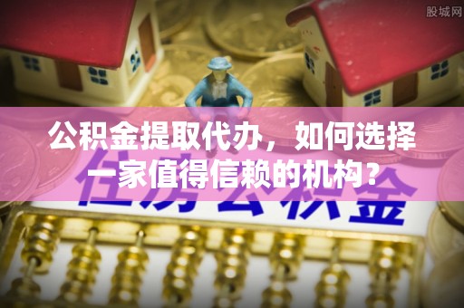山东公积金提取代办，如何选择一家值得信赖的机构？