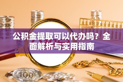 资阳公积金提取可以代办吗？全面解析与实用指南