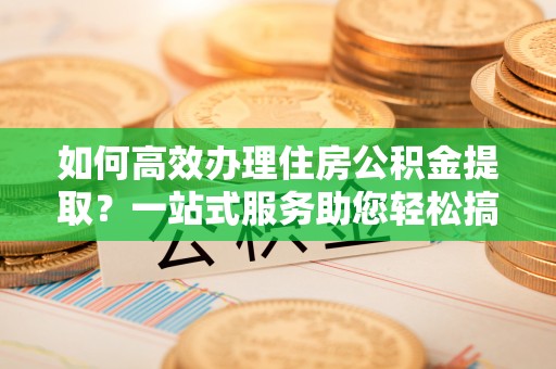衢州如何高效办理住房公积金提取？一站式服务助您轻松搞定