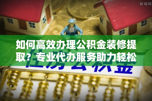 绍兴如何高效办理公积金装修提取？专业代办服务助力轻松搞定