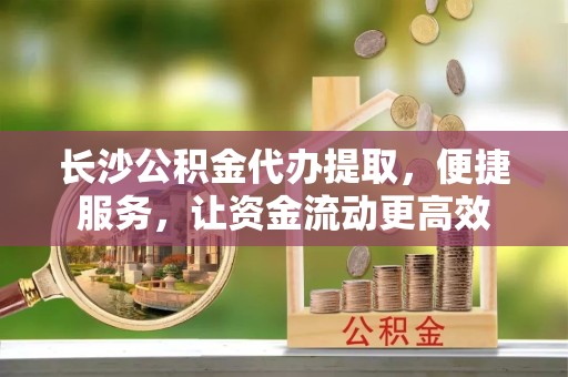 舟山长沙公积金代办提取，便捷服务，让资金流动更高效