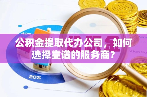 漳州公积金提取代办公司，如何选择靠谱的服务商？