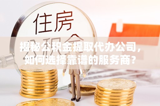 青海揭秘公积金提取代办公司，如何选择靠谱的服务商？