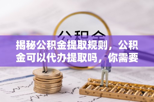 咸阳揭秘公积金提取规则，公积金可以代办提取吗，你需要知道的那些事儿