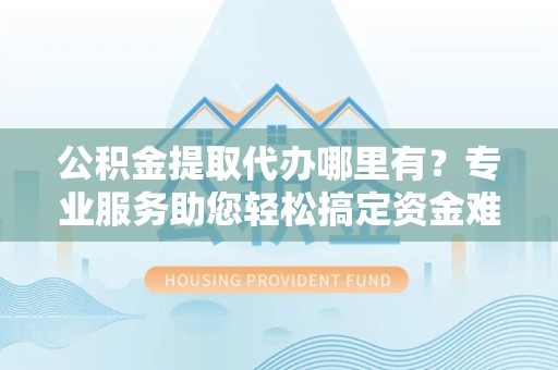德阳公积金提取代办哪里有？专业服务助您轻松搞定资金难题
