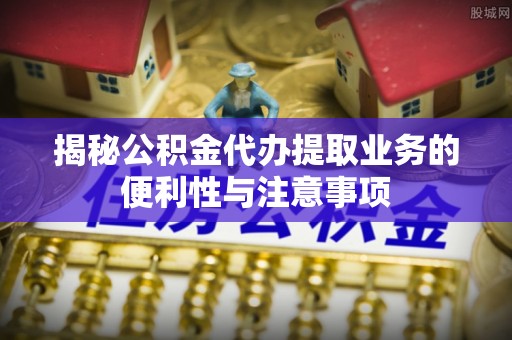 眉山揭秘公积金代办提取业务的便利性与注意事项