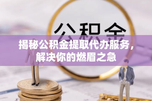 宣城揭秘公积金提取代办服务，解决你的燃眉之急