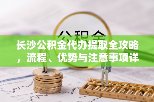 咸阳长沙公积金代办提取全攻略，流程、优势与注意事项详解