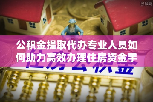 青海公积金提取代办专业人员如何助力高效办理住房资金手续
