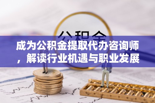德阳成为公积金提取代办咨询师，解读行业机遇与职业发展路径