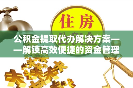 舟山公积金提取代办解决方案——解锁高效便捷的资金管理新方式